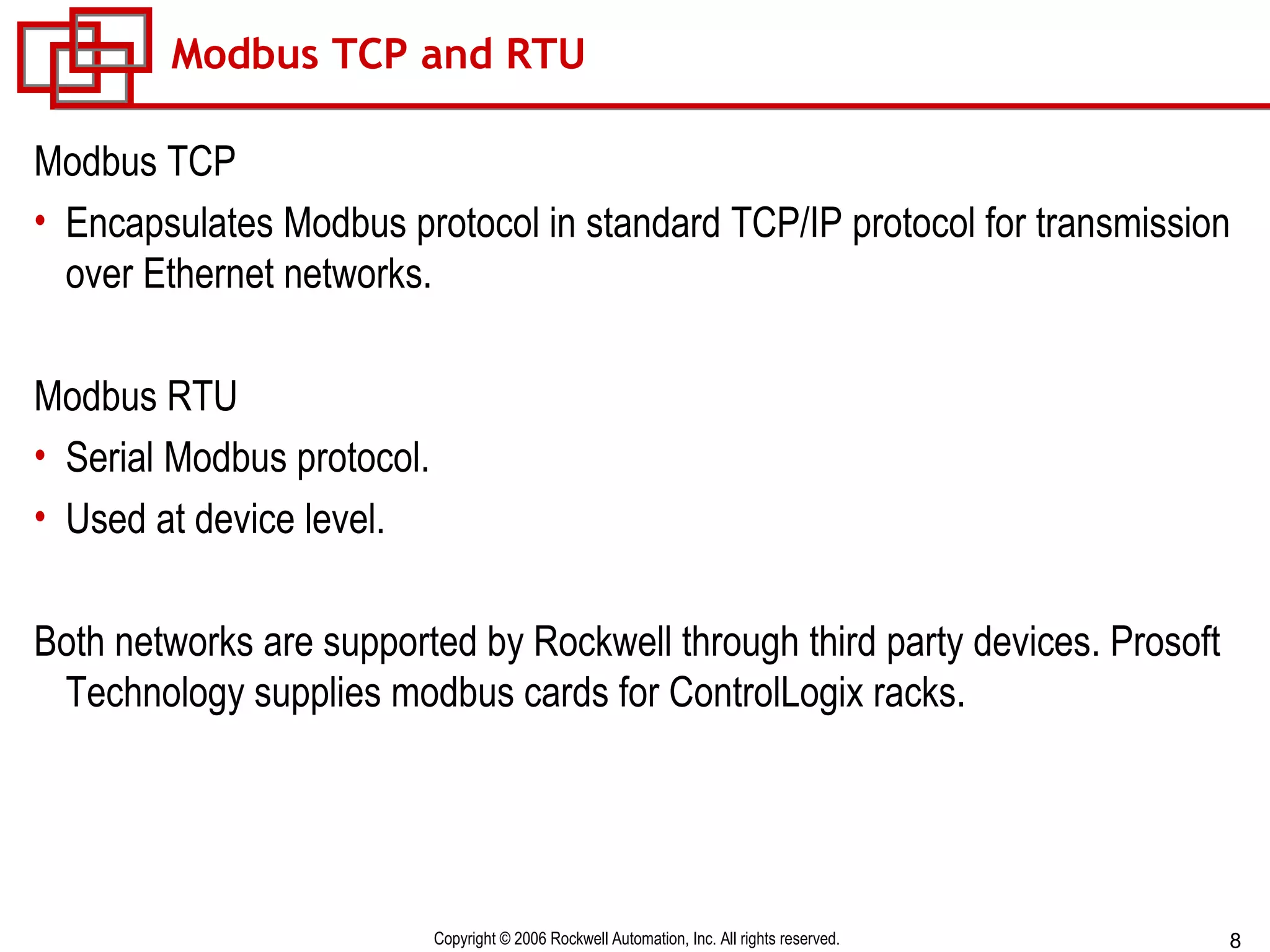 Modbus TCP and RTU Modbus TCP Encapsulates Modbus protocol in standard TCP/IP protocol for transmission over Ethernet networks. Modbus RTU Serial Modbus protocol. Used at device level. Both networks are supported by Rockwell through third party devices. Prosoft Technology supplies modbus cards for ControlLogix racks. 