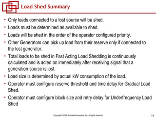 Load Shed Summary Only loads connected to a lost source will be shed. Loads must be determined as available to shed. Loads will be shed in the order of the operator configured priority. Other Generators can pick up load from their reserve only if connected to the lost generator. Total loads to be shed in Fast Acting Load Shedding is continuously calculated and is acted on immediately after receiving signal that a generation source is lost. Load size is determined by actual kW consumption of the load. Operator must configure reserve threshold and time delay for Gradual Load Shed. Operator must configure block size and retry delay for Underfrequency Load Shed 