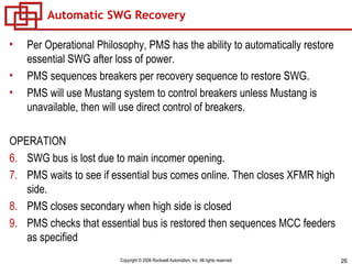 Automatic SWG Recovery Per Operational Philosophy, PMS has the ability to automatically restore essential SWG after loss of power. PMS sequences breakers per recovery sequence to restore SWG. PMS will use Mustang system to control breakers unless Mustang is unavailable, then will use direct control of breakers. OPERATION SWG bus is lost due to main incomer opening. PMS waits to see if essential bus comes online. Then closes XFMR high side. PMS closes secondary when high side is closed PMS checks that essential bus is restored then sequences MCC feeders as specified 