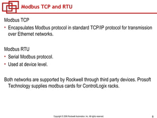 Modbus TCP and RTU Modbus TCP Encapsulates Modbus protocol in standard TCP/IP protocol for transmission over Ethernet networks. Modbus RTU Serial Modbus protocol. Used at device level. Both networks are supported by Rockwell through third party devices. Prosoft Technology supplies modbus cards for ControlLogix racks. 