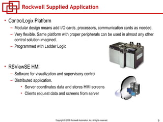 Rockwell Supplied Application ControlLogix Platform Modular design means add I/O cards, processors, communication cards as needed. Very flexible. Same platform with proper peripherals can be used in almost any other control solution imagined. Programmed with Ladder Logic RSViewSE HMI Software for visualization and supervisory control Distributed application. Server coordinates data and stores HMI screens Clients request data and screens from server 