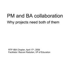 PM and BA collaboration Why projects need both of them RTP IIBA Chapter, April 17 th , 2008 Facilitator: Razvan Radulian, VP of Education 