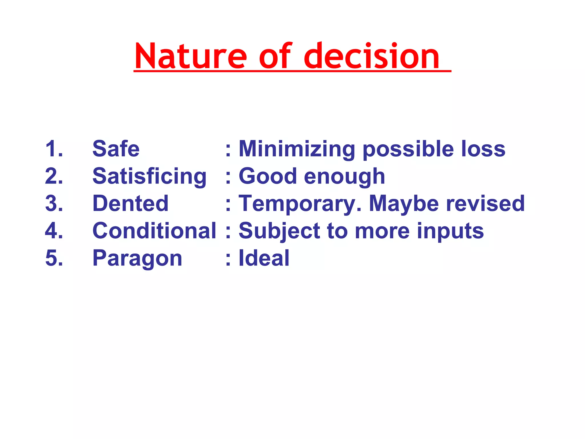 Nature of decision  1.  Safe  : Minimizing possible loss 2. Satisficing : Good enough 3. Dented : Temporary. Maybe revised 4. Conditional : Subject to more inputs  5. Paragon : Ideal  