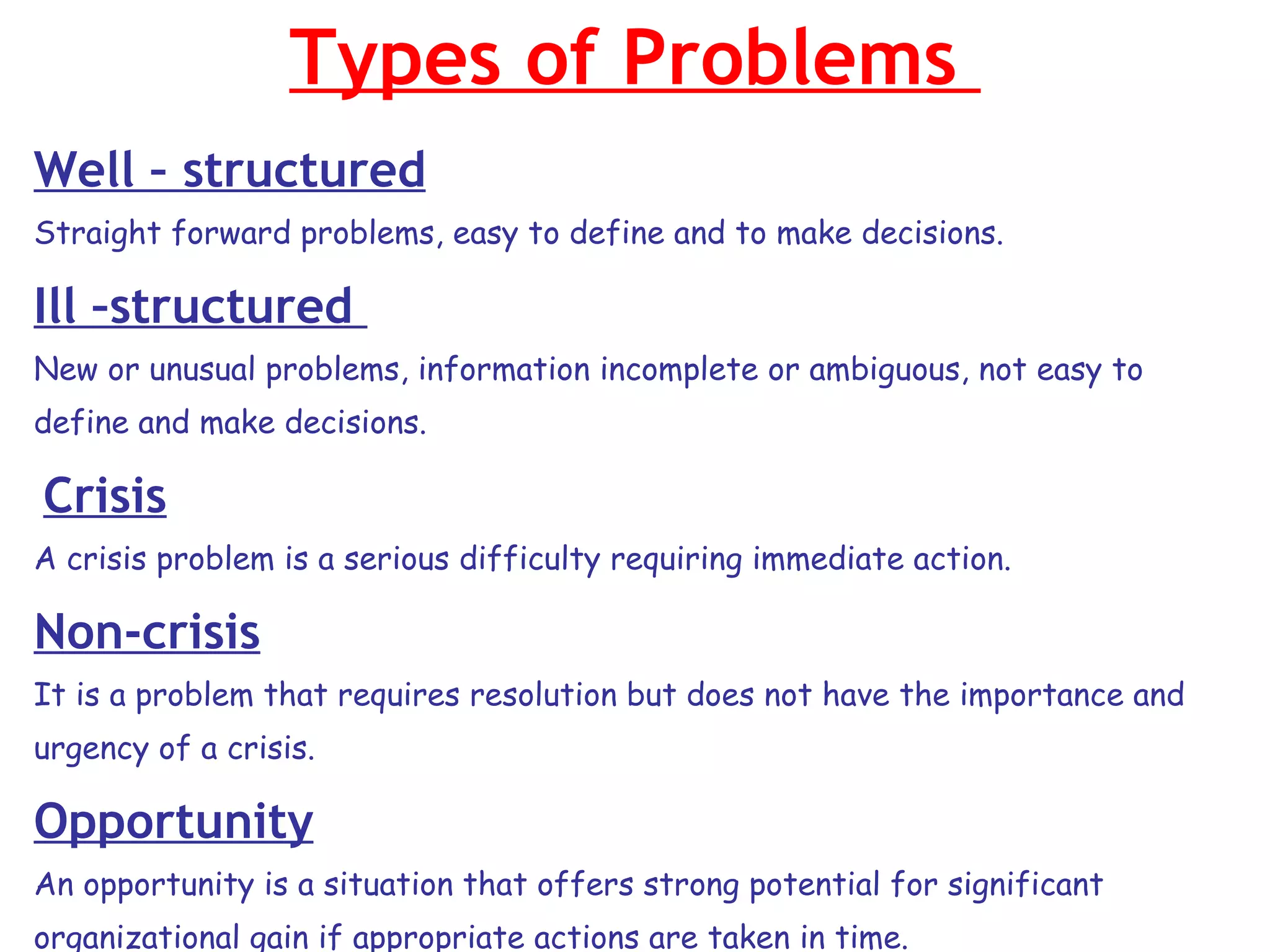 Types of Problems  Well – structured Straight forward problems, easy to define and to make decisions. Ill –structured  New or unusual problems, information incomplete or ambiguous, not easy to define and make decisions. Crisis A crisis problem is a serious difficulty requiring immediate action. Non-crisis It is a problem that requires resolution but does not have the importance and urgency of a crisis. Opportunity An opportunity is a situation that offers strong potential for significant organizational gain if appropriate actions are taken in time. 
