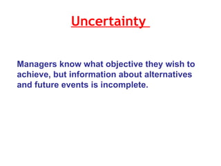 Uncertainty  Managers know what objective they wish to achieve, but information about alternatives and future events is incomplete. 