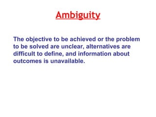Ambiguity The objective to be achieved or the problem to be solved are unclear, alternatives are difficult to define, and information about outcomes is unavailable.  