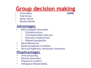 Group decision making  Committees    (GDM) Task forces  Study Teams  Review Panels  Advantages  More complete information  Complete picture  Two heads better thaw one  Diversity of experienced  Different perspective  More Alternatives  Broad acceptance of solution  All round legitimacy, democratic consensus.  Disadvantages  Time consuming  Minority domination  Pressure to conform  Ambiguous Responsibility 