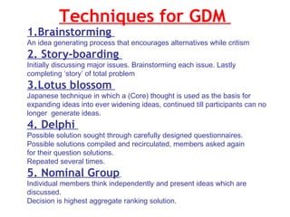 Techniques for GDM  1.Brainstorming  An idea generating process that encourages alternatives while critism  2. Story-boarding  Initially discussing major issues. Brainstorming each issue. Lastly completing ‘story’ of total problem  3.Lotus blossom  Japanese technique in which a (Core) thought is used as the basis for expanding ideas into ever widening ideas, continued till participants can no longer  generate ideas.  4. Delphi  Possible solution sought through carefully designed questionnaires. Possible solutions compiled and recirculated, members asked again  for their question solutions. Repeated several times. 5. Nominal Group   Individual members think independently and present ideas which are discussed. Decision is highest aggregate ranking solution.  