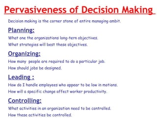 Pervasiveness of Decision Making  Decision making is the corner stone of entire managing ambit. Planning: What one the organizations long-tern objectives. What strategies will best these objectives. Organizing: How many  people are required to do a particular job.  How should jobs be designed. Leading : How do I handle employees who appear to be low in motions. How will a specific change affect worker productivity. Controlling: What activities in an organization need to be controlled. How these activities be controlled. 