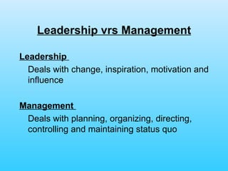 Leadership vrs Management Leadership   Deals with change, inspiration, motivation and influence Management   Deals with planning, organizing, directing, controlling and maintaining status quo 