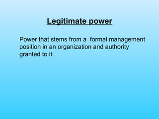 Legitimate power Power that stems from a  formal management position in an organization and authority granted to it 