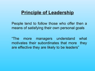 Principle of Leadership People tend to follow those who offer then a means of satisfying their own personal goals “ The more managers understand what motivates their subordinates that more  they are effective they are likely to be leaders”  