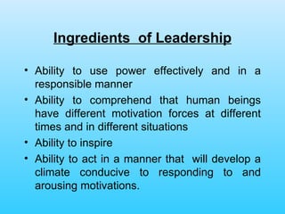 Ingredients  of Leadership Ability to use power effectively and in a responsible manner Ability to comprehend that human beings have different motivation forces at different times and in different situations Ability to inspire  Ability to act in a manner that  will develop a climate conducive to responding to and arousing motivations. 