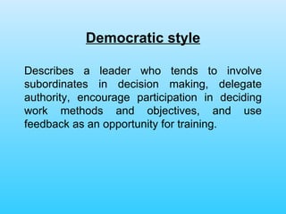 Democratic style Describes a leader who tends to involve subordinates in decision making, delegate authority, encourage participation in deciding work methods and objectives, and use feedback as an opportunity for training. 