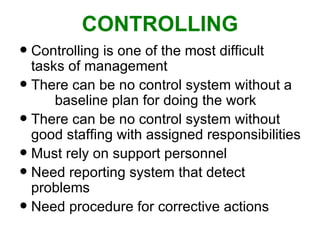 CONTROLLING Controlling is one of the most difficult tasks of management There can be no control system without a  baseline plan for doing the work  There can be no control system without good staffing with assigned responsibilities  Must rely on support personnel  Need reporting system that detect problems Need procedure for corrective actions  