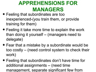 APPREHENSIONS FOR MANAGERS Feeling that subordinates are too inexperienced-(you train them, or provide training for them) Feeling it take more time to explain the work than doing it yourself – (managers need to delegate) Fear that a mistake by a subordinate would be too costly – (need control system to check their work) Feeling that subordinates don’t have time for additional assignments – (need time management, separate significant few from many trivial tasks) 