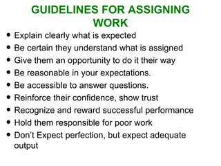 GUIDELINES FOR ASSIGNING WORK Explain clearly what is expected Be certain they understand what is assigned Give them an opportunity to do it their way  Be reasonable in your expectations. Be accessible to answer questions. Reinforce their confidence, show trust Recognize and reward successful performance Hold them responsible for poor work Don’t Expect perfection, but expect adequate output 