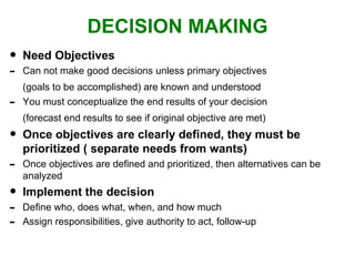 DECISION MAKING Need Objectives Can not make good decisions unless primary objectives (goals to be accomplished) are known and understood You must conceptualize the end results of your decision (forecast end results to see if original objective are met) Once objectives are clearly defined, they must be prioritized ( separate needs from wants) Once objectives are defined and prioritized, then alternatives can be analyzed Implement the decision Define who, does what, when, and how much Assign responsibilities, give authority to act, follow-up 