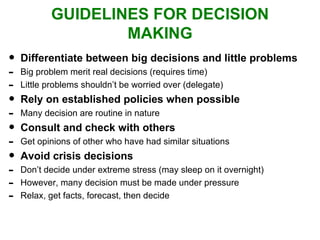 GUIDELINES FOR DECISION MAKING Differentiate between big decisions and little problems Big problem merit real decisions (requires time) Little problems shouldn’t be worried over (delegate) Rely on established policies when possible Many decision are routine in nature Consult and check with others Get opinions of other who have had similar situations Avoid crisis decisions Don’t decide under extreme stress (may sleep on it overnight) However, many decision must be made under pressure Relax, get facts, forecast, then decide 