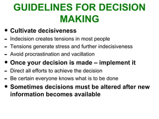 GUIDELINES FOR DECISION MAKING Cultivate decisiveness Indecision creates tensions in most people Tensions generate stress and further indecisiveness Avoid procrastination and vacillation Once your decision is made – implement it Direct all efforts to achieve the decision Be certain everyone knows what is to be done Sometimes decisions must be altered after new information becomes available 