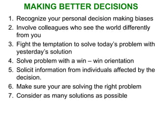 MAKING BETTER DECISIONS Recognize your personal decision making biases Involve colleagues who see the world differently from you Fight the temptation to solve today’s problem with yesterday’s solution Solve problem with a win – win orientation Solicit information from individuals affected by the decision. Make sure your are solving the right problem Consider as many solutions as possible 