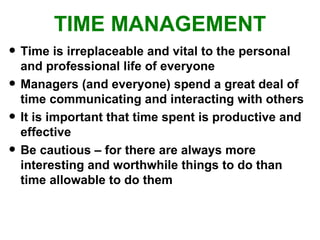 TIME MANAGEMENT Time is irreplaceable and vital to the personal and professional life of everyone Managers (and everyone) spend a great deal of time communicating and interacting with others It is important that time spent is productive and effective Be cautious – for there are always more interesting and worthwhile things to do than time allowable to do them 
