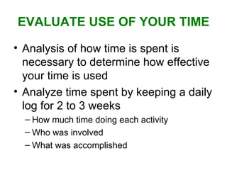 EVALUATE USE OF YOUR TIME Analysis of how time is spent is necessary to determine how effective your time is used Analyze time spent by keeping a daily log for 2 to 3 weeks How much time doing each activity Who was involved What was accomplished 