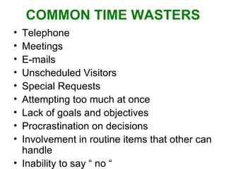 COMMON TIME WASTERS Telephone Meetings E-mails Unscheduled Visitors Special Requests Attempting too much at once Lack of goals and objectives Procrastination on decisions Involvement in routine items that other can handle Inability to say “ no “  