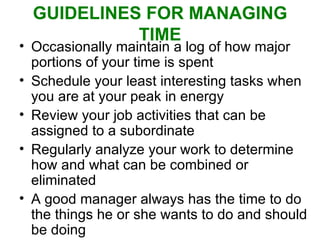 GUIDELINES FOR MANAGING TIME Occasionally maintain a log of how major portions of your time is spent Schedule your least interesting tasks when you are at your peak in energy Review your job activities that can be assigned to a subordinate Regularly analyze your work to determine how and what can be combined or eliminated A good manager always has the time to do the things he or she wants to do and should be doing 