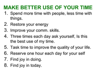 Spend more time with people, less time with things. Restore your energy Improve your comm. skills. Three times each day ask yourself, Is this the best use of my time. Task time to improve the quality of your life.  Reserve one hour each day for your self  Find joy in doing. Find joy in today. MAKE BETTER USE OF YOUR TIME   