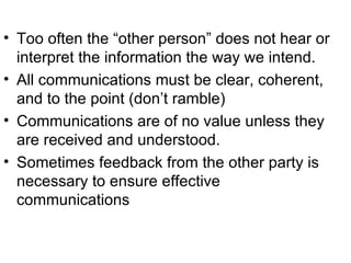 Too often the “other person” does not hear or interpret the information the way we intend. All communications must be clear, coherent, and to the point (don’t ramble) Communications are of no value unless they are received and understood. Sometimes feedback from the other party is necessary to ensure effective communications 
