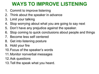 WAYS TO IMPROVE LISTENING Commit to improve listening Think about the speaker in advance  Limit your talking Stop worrying about what you are going to say next  Don’t have any prejudice against the speaker. Stop coming to quick conclusions about people and things Become less self centered Get into listening posture Hold your fire Focus of the speaker’s words Monitor nonverbal messages Ask questions Tell the speak what you heard. 