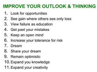 Look for opportunities See gain where others see only loss View failure as education Get past your mistakes Keep an open mind Increase your tolerance for risk Dream Share your dream Remain optimistic  Expand you knowledge Expand your creativity IMPROVE YOUR OUTLOOK & THINKING   