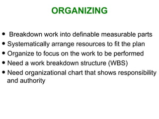 ORGANIZING Breakdown work into definable measurable parts Systematically arrange resources to fit the plan Organize to focus on the work to be performed Need a work breakdown structure (WBS) Need organizational chart that shows responsibility   and authority 