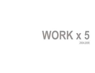 WORK x 5
      2004-2008
 