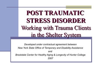 POST TRAUMATIC  STRESS DISORDER Working with Trauma Clients in the Shelter System Developed under contractual agreement between New York State Office of Temporary and Disability Assistance and  Brookdale Center for Healthy Aging & Longevity of Hunter College 2007 