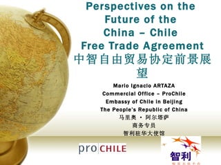 Perspectives on the  Future of the  China – Chile  Free Trade Agreement 中智自由贸易协定前景展望 Mario Ignacio ARTAZA Commercial Office – ProChile Embassy of Chile in Beijing The People’s Republic of China 马里奥 · 阿尔塔萨 商务专员 智利驻华大使馆 