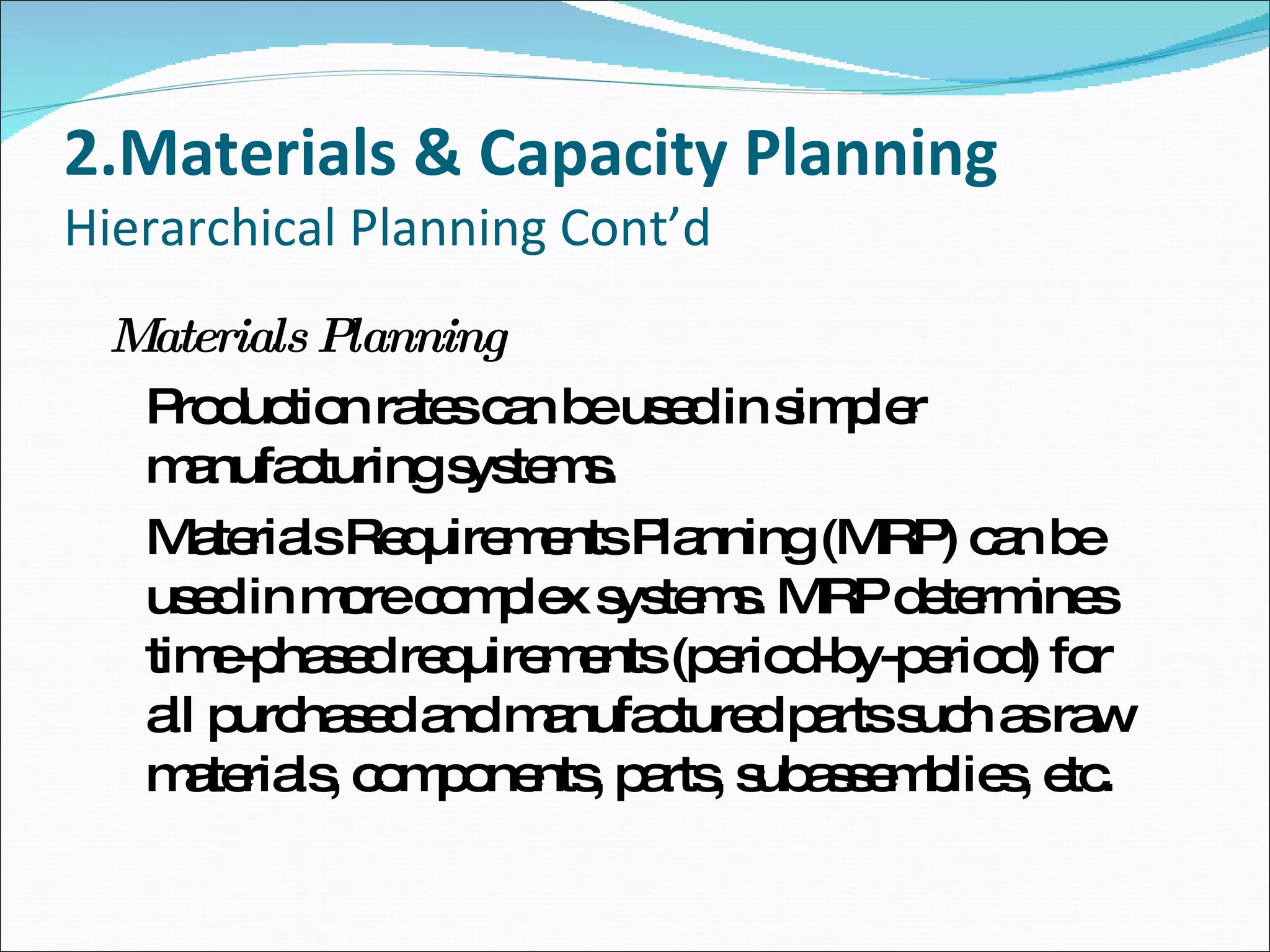 2.Materials & Capacity Planning Hierarchical Planning Cont’d Materials Planning Production rates can be used in simpler manufacturing systems. Materials Requirements Planning (MRP) can be used in more complex systems. MRP determines time-phased requirements (period-by-period) for all purchased and manufactured parts such as raw materials, components, parts, subassemblies, etc. 
