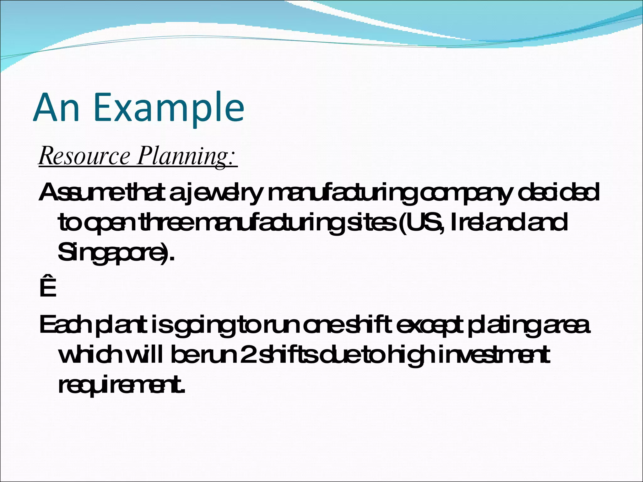 An Example Resource Planning: Assume that a jewelry manufacturing company decided to open three manufacturing sites (US, Ireland and Singapore).    Each plant is going to run one shift except plating area which will be run 2 shifts due to high investment requirement.  