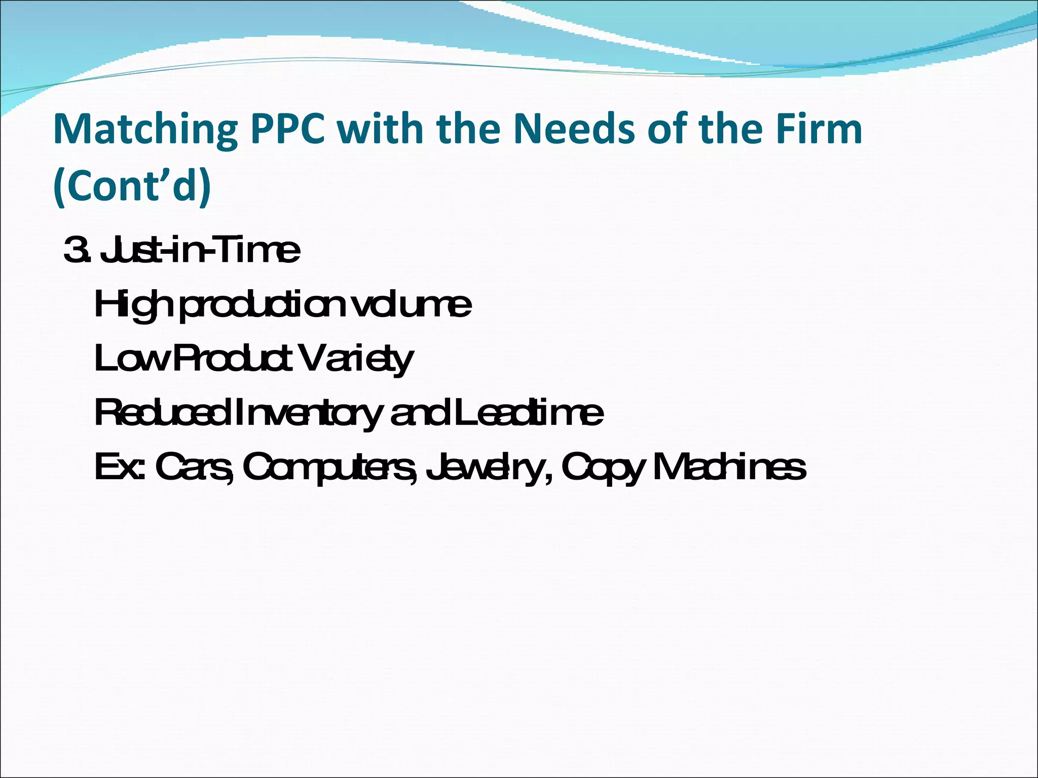 Matching PPC with the Needs of the Firm (Cont’d) 3. Just-in-Time High production volume Low Product Variety Reduced Inventory and Leadtime Ex: Cars, Computers, Jewelry, Copy Machines 