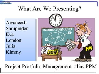 Awaneesh Sarupinder Eva London Julia Kimmy What Are We Presenting? Project Portfolio Management..alias PPM 