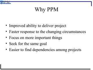 Why PPM Improved ability to deliver project Faster response to the changing circumstances Focus on more important things Seek for the same goal Easier to find dependencies among projects 