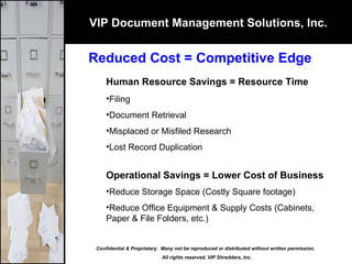 VIP Document Management Solutions, Inc. Reduced Cost = Competitive Edge Human Resource Savings = Resource Time Filing  Document Retrieval Misplaced or Misfiled Research Lost Record Duplication Operational Savings = Lower Cost of Business Reduce Storage Space (Costly Square footage)  Reduce Office Equipment & Supply Costs (Cabinets, Paper & File Folders, etc.) Confidential & Proprietary.  Many not be reproduced or distributed without written permission.  All rights reserved, VIP Shredders, Inc. 