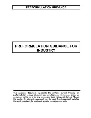 PREFORMULATION GUIDANCE




 PREFORMULATION GUIDANCE FOR
          INDUSTRY




This guidance document represents the author’s current thinking on
preformulation in drug discovery and development. It does not create or
confer any rights for or on any person and does not operate to bind FDA or
the public. An alternative approach may be used if such approach satisfies
the requirements of the applicable statute, regulations, or both.
 