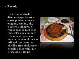 Recado Está compuesto de diversas especias como clavo, pimienta negra, orégano, comino, ajo, cilantro y vinagre. El recado más común es el rojo, color que adquiere tras unir achiote a su mezcla. Este es el recado utilizado en todos los platillos tipo pibil, como el pollo o la cochinita, y el pescado tikinxic. 