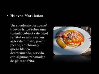 Huevos Motuleños Un suculento desayuno: huevos fritos sobre una tostada cubierta de fríjol refrito; se adereza con salsa de tomate, jamón picado, chícharos y queso blanco desmenuzado, servido con algunas rebanadas de plátano frito. 