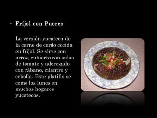 Fríjol con Puerco La versión yucateca de la carne de cerdo cocida en frijol. Se sirve con arroz, cubierto con salsa de tomate y aderezado con rábano, cilantro y cebolla. Este platillo se come los lunes en muchos hogares yucatecos. 