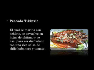 Pescado Tikinxic El cual se marina con achiote, se envuelve en hojas de plátano y se asa, para ser disfrutado con una rica salsa de chile habanero y tomate. 