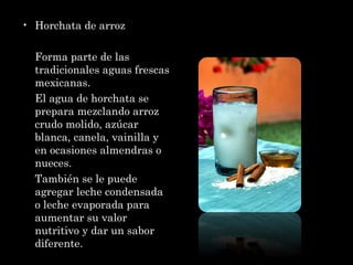 Horchata de arroz Forma parte de las tradicionales aguas frescas mexicanas. El agua de horchata se prepara mezclando arroz crudo molido, azúcar blanca, canela, vainilla y en ocasiones almendras o nueces. También se le puede agregar leche condensada o leche evaporada para aumentar su valor nutritivo y dar un sabor diferente. 
