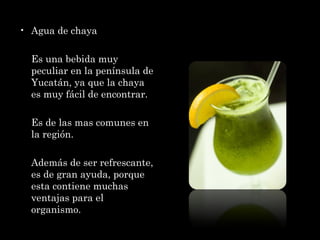 Agua de chaya Es una bebida muy peculiar en la península de Yucatán, ya que la chaya es muy fácil de encontrar.  Es de las mas comunes en la región. Además de ser refrescante, es de gran ayuda, porque esta contiene muchas ventajas para el organismo.  